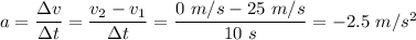 a =  \dfrac{\Delta v}{\Delta t} = \dfrac{v_2 - v_1}{\Delta t} =\dfrac{0 \ m/s - 25 \  m/s }{10 \ s} = -2.5 \ m/s^2