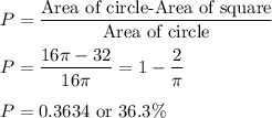 P=\dfrac{\text{Area of circle-Area of square}}{\text{Area of circle}}\\\\P=\dfrac{16\pi-32}{16\pi}=1-\dfrac{2}{\pi}\\\\P=0.3634\ \text{or}\ 36.3\%