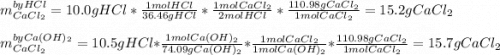 m_{CaCl_2}^{by HCl}=10.0gHCl*\frac{1molHCl}{36.46gHCl}*\frac{1molCaCl_2}{2molHCl}  *\frac{110.98gCaCl_2}{1molCaCl_2} =15.2gCaCl_2\\\\m_{CaCl_2}^{by Ca(OH)_2}=10.5gHCl*\frac{1molCa(OH)_2}{74.09gCa(OH)_2}*\frac{1molCaCl_2}{1molCa(OH)_2}  *\frac{110.98gCaCl_2}{1molCaCl_2} =15.7gCaCl_2