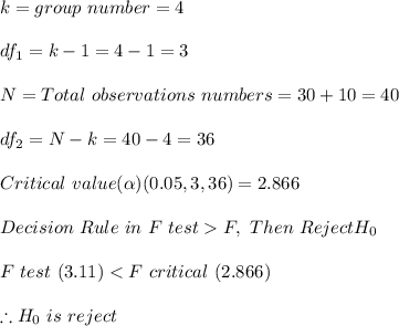 k =group\  number = 4\\\\df_1 = k - 1 = 4 - 1 = 3\\\\N = Total\  observations \ numbers = 30 + 10 = 40\\\\df_2 = N - k = 40 - 4 = 36\\\\Critical \ value( \alpha) (0.05,3,36) = 2.866\\\\Decision\  Rule\ in \ F \ test  F \critical, \ Then \ Reject H_0\\\\F \ test \ (3.11)  < F \ critical \ (2.866)\\\\ \therefore  H_0 \ is\  reject\\\\