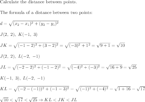 \text{Calculate the distance between points.}\\\\\text{The formula of a distance between two points:}\\\\d=\sqrt{(x_2-x_1)^2+(y_2-y_1)^2}\\\\J(2,\ 2),\ K(-1,\ 3)\\\\JK=\sqrt{(-1-2)^2+(3-2)^2}=\sqrt{(-3)^2+1^2}=\sqrt{9+1}=\sqrt{10}\\\\J(2,\ 2),\ L(-2,\ -1)\\\\JL=\sqrt{(-2-2)^2+(-1-2)^2}=\sqrt{(-4)^2+(-3)^2}=\sqrt{16+9}=\sqrt{25}\\\\K(-1,\ 3),\ L(-2,\ -1)\\\\KL=\sqrt{(-2-(-1))^2+(-1-3)^2}=\sqrt{(-1)^2+(-4)^2}=\sqrt{1+16}=\sqrt{17}\\\\\sqrt{10}<\sqrt{17}<\sqrt{25}\to KL<JK<JL