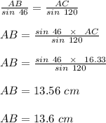 \frac{AB}{sin \ 46} = \frac{AC}{sin \ 120} \\\\AB = \frac{sin \ 46 \ \ \times \ \ AC}{sin \ 120} \\\\AB = \frac{sin \ 46 \ \ \times \ \ 16.33}{sin \ 120} \\\\AB = 13.56 \ cm \\\\AB = 13.6 \ cm