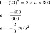 0-(20)^2=2\times a\times 300\\\\a=\dfrac{-400}{600}\\\\a=-\dfrac{2}{3}\ m/s^2