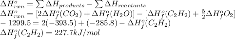\Delta H^{o}_{rxn} = \sum \Delta H_{products} - \sum \Delta H_{reactants}\\\Delta H^{o}_{rxn} = [2\Delta H^{o}_{f}(CO_{2}) + \Delta H^{o}_{f} (H_{2}O)] - [\Delta H^{o}_{f}(C_{2}H_{2}) + \frac{5}{2} \Delta H^{o}_{f} O_{2}]\\-1299.5 = 2(-393.5) + (-285.8) - \Delta H^{o}_{f} (C_{2}H_{2})\\\Delta H^{o}_{f} (C_{2}H_{2}) = 227.7 kJ/mol