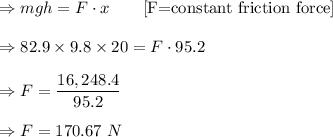 \Rightarrow mgh=F\cdot x\quad \quad [\text{F=constant friction force}]\\\\\Rightarrow 82.9\times 9.8\times 20=F\cdot 95.2\\\\\Rightarrow F=\dfrac{16,248.4}{95.2}\\\\\Rightarrow F=170.67\ N
