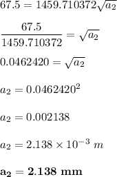 67.5= 1459.710372 \sqrt{ a _2} \\ \\ \dfrac{67.5}{ 1459.710372}= \sqrt{ a _2}  \\ \\  0.0462420 = \sqrt{ a _2}  \\\\ a_2 = 0.0462420^2 \\ \\  a _ 2 = 0.002138 \\ \\  a_2 = 2.138\times 10^{-3} \ m \\ \\ \mathbf{a_2 = 2.138\ mm}