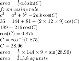 area =  \frac{1}{2} a.b \sin(C)  \\ from \:cosine \: rule \\  {c}^{2}  =  {a}^{2}  +  {b}^{2}  - 2a.b \cos(C)  \\ 36 = 144 + 81 - (2 \times 12 \times 9) \cos(C)  \\ 189 = 216 \cos(C)  \\  \cos(C)  = 0.875 \\ C =  \cos {}^{ - 1} (0.875) \\ C = 28.96 \degree \\ area =  \frac{1}{2}  \times 144 \times 9 \times  \sin(28.96 \degree)  \\ area = 313.8 \: sq \: units