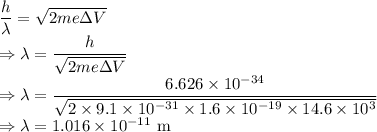 \dfrac{h}{\lambda}=\sqrt{2me\Delta V}\\\Rightarrow \lambda=\dfrac{h}{\sqrt{2me\Delta V}}\\\Rightarrow \lambda=\dfrac{6.626\times 10^{-34}}{\sqrt{2\times 9.1\times 10^{-31}\times 1.6\times 10^{-19}\times 14.6\times 10^3}}\\\Rightarrow \lambda=1.016\times 10^{-11}\ \text{m}