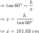 \Rightarrow \tan 60^{\circ}=\dfrac{h}{x}\\\\\Rightarrow x=\dfrac{h}{\tan 60^{\circ}}\\\\\Rightarrow x=101.03\ cm