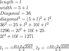 length = l\\width = 5 + l\\Diagonal = 36\\diagonal^2 = (5+l)^2 + l^2\\36^2 = 25 + l^2 +10l + l^2\\1296 = 2l^2 +10l +25 \\2l^2 +10l=1271\\\\l_1=\frac{-10+2\sqrt{2567}}{2\cdot \:2},\:l_2=\frac{-10-2\sqrt{2567}}{2\cdot \:2}