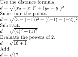 \text{Use the distance formula.}\\d=\sqrt{(x_2-x_1)^2+(y_2-y_1)^2}\\\text{Substitute the points.}\\d=\sqrt{(3-(-1))^2+((-1)-(-2))^2}\\\text{Subtract.}\\d=\sqrt{(4)^2+(1)^2}\\\text{Evaluate the powers of 2.}\\d=\sqrt{16+1}\\\text{Add.}\\d=\sqrt{17}