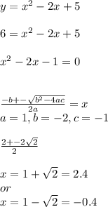 y = x^2-2x+5\\\\6=x^2-2x+5\\\\x^2-2x-1=0\\\\\\\frac{-b+-\sqrt{b^2-4ac} }{2a} = x\\a = 1, b = -2, c = -1\\\\\frac{2+-2\sqrt{2} }{2\\}\\\\x = 1+\sqrt{2} = 2.4\\or\\x= 1-\sqrt{2}  = -0.4