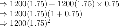 \Rightarrow 1200(1.75)+1200(1.75)\times 0.75\\\Rightarrow 1200(1.75)(1+0.75)\\\Rightarrow 1200(1.75)^2