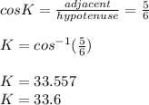 cos K = \frac{adjacent}{hypotenuse} = \frac{5}{6} \\\\K = cos ^{-1}(\frac{5}{6}  )  \\\\K = 33. 557\\K= 33.6