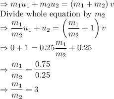 \Rightarrow m_1u_1+m_2u_2=\left(m_1+m_2\right)v\\\text{Divide whole equation by }m_2\\\Rightarrow \dfrac{m_1}{m_2}u_1+u_2=\left(\dfrac{m_1}{m_2}+1\right)v\\\\\Rightarrow 0+1=0.25\dfrac{m_1}{m_2}+0.25\\\\\Rightarrow \dfrac{m_1}{m_2}=\dfrac{0.75}{0.25}\\\\\Rightarrow \dfrac{m_1}{m_2}=3