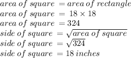 area \: of \: square \:  = area \: of \: rectangle \\ area \: of \: square \:  =  \: 18 \times 18 \\ area \: of \: square \:  = 324 \\ side \: of \: square \:  =   \sqrt{area \: of \: square}  \\ side \: of \: square \:  =  \sqrt{324}  \\ side \: of \: square \:  = 18 \: inches
