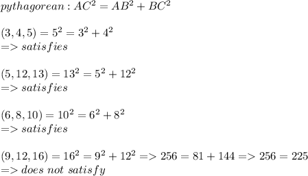 pythagorean : AC^2 = AB^2 + BC^2 \\\\(3,4,5) = 5^2 = 3^2 + 4^2 \\ = satisfies\\\\(5, 12 , 13) = 13^2 = 5^2 + 12^2 \\= satisfies\\\\(6, 8 , 10) = 10^2 = 6^2 +8^2\\=satisfies\\\\(9,12, 16) = 16^2 = 9^2 + 12^2 = 256 = 81 + 144 = 256 = 225 \\= does \ not\ satisfy