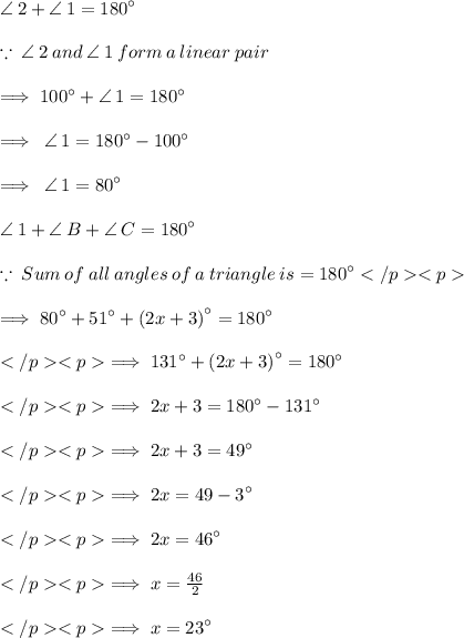 \angle \: 2 +  \angle \: 1 =  {180}^{ \circ}  \\  \\  \green{ \because \:  \angle \: 2 \: and \:  \angle \: 1 \: form \: a \: linear \: pair} \\  \\  \implies  {100}^{ \circ}  +  \angle \: 1 =  {180}^{ \circ}  \\  \\  \implies  \:  \angle \: 1 =  {180}^{ \circ}  -  {100}^{ \circ}  \\  \\  \implies \:  \angle \: 1 =  {80}^{ \circ}  \\  \\  \angle \: 1 +  \angle \: B  +  \angle \: C =  {180}^{ \circ}  \\  \\  \green{ \because \:Sum\:of\: all\: angles\: of\: a\: triangle\: is = {180}^{\circ} } \\   \\  \implies{80}^{\circ} +{51}^{\circ}+{(2x+3)}^{\circ}={180}^{\circ} \\\\\implies {131}^{\circ} + {(2x+3)}^{\circ} = {180}^{\circ} \\\\\implies 2x+3 = {180}^{\circ} - {131}^{\circ} \\\\\implies 2x+3 = {49}^{\circ} \\\\\implies 2x = {49 - 3}^{ \circ} \\\\\implies 2x = {46}^{\circ} \\\\\implies x = \frac{46}{2} \\\\\implies x = {23}^{\circ} \\\\