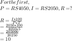For the first,\\P =RS 4050, I=RS2050,  R=?\\\\R= \frac{I*100} {P*T}\\ = \frac{2050*100}{4050*5} \\=\frac{205000}{20250} \\=10%\\Again, for 2nd  \\        P= Rs 5000, T= 8yrs,  R= 10% Same as First ,I=?\\\\I=\frac{P*T*R}{100} \\=\frac{5000*8*10}{100} \\=RS=4000.