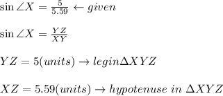 \sin \angle X = \frac{5}{5.59} \leftarrow given \\\\\sin\angle X = \frac{YZ}{XY} \\\\YZ = 5 (units) \rightarrow leg in \Delta XYZ \\\\XZ = 5.59 (units) \rightarrow hypotenuse \ in\  \Delta XYZ\\\\