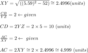 XY = \sqrt{((5.59)^2 - 52)} \cong 2.4996 (units)\\\\\frac{CB}{YZ} = 2 \leftarrow given \\\\CD = 2YZ = 2 \times 5 = 10 \ (units)\\\\\frac{AC}{XY} = 2 \leftarrow  \ given\\\\AC = 2XY \cong 2 \times  2.4996 \cong 4.999\  (units)\\\\