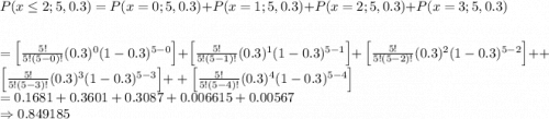 $P(x \leq 2 ; 5,0.3)=P(x=0 ; 5,0.3)+P(x=1 ; 5,0.3)+P(x=2 ; 5,0.3)+P(x=3 ; 5,0.3)$\\$=\left[\frac{5 !}{5 !(5-0) !}(0.3)^{0}(1-0.3)^{5-0}\right]+\left[\frac{5 !}{5 !(5-1) !}(0.3)^{1}(1-0.3)^{5-1}\right]$$+\left[\frac{5 !}{5 !(5-2) !}(0.3)^{2}(1-0.3)^{5-2}\right]$$++\left[\frac{5 !}{5 !(5-3) !}(0.3)^{3}(1-0.3)^{5-3}\right]$$++\left[\frac{5 !}{5 !(5-4) !}(0.3)^{4}(1-0.3)^{5-4}\right]$\\$=0.1681+0.3601+0.3087+0.006615+0.00567$\\$\Rightarrow 0.849185$