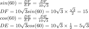 sin(60)=\frac{DF}{EF} =\frac{DF}{10\sqrt{3} }\\DF=10\sqrt{3} sin(60)=10\sqrt{3} \times \frac{\sqrt{3} }{2} =15\\cos(60)=\frac{DE}{EF} =\frac{DE}{10\sqrt{3} }\\DE=10\sqrt{3} cos(60)=10\sqrt{3} \times \frac{1 }{2} =5\sqrt{3}