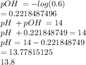 pOH \:  =  -  log(0.6) \\  = 0.2218487496 \\ pH \:  + pOH \:  = 14 \\ pH \:  + 0.221848749 = 14 \\ pH = 14 - 0.221848749 \\  = 13.77815125 \\ 13.8