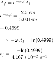 A_f = e^{-\omega_{\gamma}t}A_i\\ \\ e^{-\omega_{\gamma}t} = \dfrac{2. 5 \  cm}{5.001 cm}\\ \\  = 0.4999\\ \\ \implies   -\omega_{\gamma}t_f = \mathsf{In (0.4999)} \\ \\  t_f = \dfrac{\mathsf{-In (0.4999)}}{4.167*10^{-2} \ s^{-1}} \\ \\