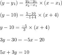 (y -y_{1})=\frac {y_{2}-y_{1}}{x_{2}-x_{1}}\times (x- x_{1})\\\\(y - 10)=\frac {5 - 10 }{- 1+ 4}\times (x +4)\\\\y -10 = \frac{-5}{3}\times (x +4)\\\\3 y - 30 =- 5 x - 20\\\\5 x + 3 y = 10