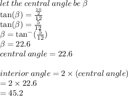 let \: the \: central \: angle \: be \:  \beta  \\  \tan( \beta )  =  \frac{ \frac{10}{2} }{12}  \\  \tan( \beta )  =  \frac{5}{12}  \\  \beta  =  { \tan }^{ - } ( \frac{5}{12} ) \\  \beta  = 22.6 \degree \\ central \: angle = 22.6 \degree \\  \\ interior \: angle = 2 \times (central \: angle) \\  = 2 \times 22.6 \\  = 45.2\degree