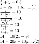 \frac{x}{2} +y=0.8\\x+2y=1.6.......(1)\\\frac{7}{x+y/2} =10\\\frac{7}{2x+y/2} =10\\\frac{7*2}{2x+y} =10\\\frac{14}{2x+y} =10\\14=10(2x+y)\\14=20x+10y.....(2)