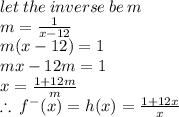let \: the \: inverse \: be \: m \\ m =  \frac{1}{x - 12}  \\ m(x - 12) = 1 \\ mx - 12m = 1 \\ x =  \frac{1 + 12m}{m}  \\ \therefore \: f {}^{ - } (x) =  h(x) =  \frac{1 + 12x}{ x}