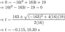\Rightarrow 0=-16t^2+163t+19\\\Rightarrow 16t^2-163t-19=0\\\\\Rightarrow t=\dfrac{163\pm \sqrt{(-163)^2+4(16)(19)}}{2(16)}\\\\\Rightarrow t=-0.115,10.30\ s
