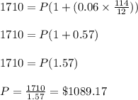 1710 = P( 1 + (0.06\times \frac{114}{12}))\\\\1710 = P(1 + 0.57)\\\\1710 = P(1.57)\\\\P= \frac{1710}{1.57} = \$ 1089. 17
