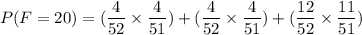 P(F=20) = (\dfrac{4}{52} \times \dfrac{4}{51})+ (\dfrac{4}{52} \times \dfrac{4}{51}) + (\dfrac{12}{52} \times \dfrac{11}{51})