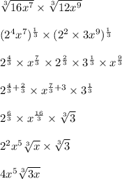 \sqrt[3]{16x^7}  \times \sqrt[3]{12x^9}\\\\(2^4 x^7)^{\frac{1}{3}}  \times (2^2 \times 3 x^9)^{\frac{1}{3}}\\\\2^{\frac{4}{3}}  \times x^{\frac{7}{3}}  \times 2^{\frac{2}{3}} \times 3^{\frac{1}{3}} \times x^{\frac{9}{3}}\\\\2^{\frac{4}{3} + \frac{2}{3}} \times x^{\frac{7}{3} + 3} \times 3^{\frac{1}{3}}\\\\2^{\frac{6}{3}} \times x^{\frac{16}{3}} \times\sqrt[3]{3}\\\\2^2 x^5 \sqrt[3]{x}  \times \sqrt[3]{3} \\\\4x^5 \sqrt[3]{3x}