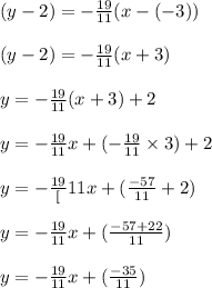 (y - 2 ) = -\frac{19}{11}(x -( -3))\\\\(y - 2 ) = -\frac{19}{11} (x+ 3)\\\\y = -\frac{19}{11} (x+ 3) + 2\\\\ y = -\frac{19}{11}x +(-\frac{19}{11} \times 3) + 2\\\\y= - \frac{19}[11}x +(\frac{-57}{11} + 2)\\\\y= - \frac{19}{11}x +(\frac{-57+ 22}{11})\\\\y= - \frac{19}{11}x +(\frac{-35}{11})\\\\