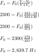 F_s = F_0(\frac{V- V_0}{V + V_s} )\\\\2300 = F_0 (\frac{343 - 18}{343 + 30} )\\\\2300 = F_0(\frac{325}{373} )\\\\F_0= 2300(\frac{373}{325}) \\\\F_0 = 2,639.7 \ Hz