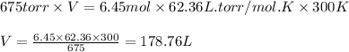 675torr\times V=6.45mol\times 62.36L.torr/mol.K\times 300K\\\\V=\frac{6.45\times 62.36\times 300}{675}=178.76 L