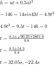 h = u t +0.5 at^2\\\\- 146 =14 sin 43 t - 4.9 t^2\\\\4.9 t^2 - 9.5 t - 146 =0 \\\\t =\frac{9.5\pm\sqrt {90.25 + 2861.6}}{9.8}\\\\t=\frac{9.5\pm 54.3}{9.8}\\\\t = 32.05 s, - 22.4 s