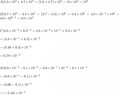 A) 5.3*10^{4}+4.7*10^{4}= (5.3 + 4.7)*10^{4}=10*10^{4}=10^{5}\\\\\\B) 3.7*10^{6} - 3.3*10^{6}=(3.7-3.3)*10^{6}=0.4*10^{6}=4.0*10^{-1}*10^{6}=4.0*10^{6-1}=4.0*10^{5}\\\\\\C) 4.8*10^{-3}+6.3^{-2}=4.8*10^{-2}*10^{-1}+6.3*10^{-2}\\\\=(4.8*10^{-1} +6.3)*10^{-2}\\\\=(0.48+6.3)*10^{-2}\\\\=6.78*10^{-2}\\\\\\D)6.6*10^{-5}-6.1*10^{-4}=6.6*10^{-1}*10^{-4}-6.1*10^{-4}\\\\=(6.6*10^{-1}-6.1)*10^{-4}\\\\=(0.66-6.1)*10^{-4}\\\\= (-5.44)*10^{-4}