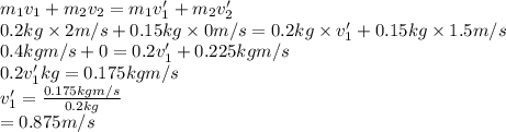 m_{1}v_{1} + m_{2}v_{2} = m_{1}v'_{1} + m_{2}v'_{2}\\0.2 kg \times 2 m/s + 0.15 kg \times 0 m/s = 0.2 kg \times v'_{1} + 0.15 kg \times 1.5 m/s\\0.4 kg m/s + 0 = 0.2v'_{1} + 0.225 kg m/s\\0.2v'_{1} kg = 0.175 kg m/s\\v'_{1} = \frac{0.175 kg m/s}{0.2 kg}\\= 0.875 m/s