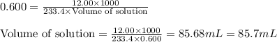 0.600=\frac{12.00\times 1000}{233.4\times \text{Volume of solution}}\\\\\text{Volume of solution}=\frac{12.00\times 1000}{233.4\times 0.600}=85.68mL=85.7mL