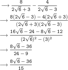 \tt \longrightarrow \dfrac{8}{2 \sqrt{6}  + 3 }  - \dfrac{4}{2 \sqrt{6}   - 3 }  \\  \\  \tt \longrightarrow \dfrac{8(2 \sqrt{6}  - 3) - 4(2 \sqrt{6}   +  3)}{(2 \sqrt{6}  + 3)(2 \sqrt{6}   - 3 ) }   \\  \\  \tt \longrightarrow \dfrac{16\sqrt{6}  - 24 - 8 \sqrt{6}    - 12}{(2 \sqrt{6} ) {}^{2}   -  (3) {}^{2} } \\  \\ \tt \longrightarrow \dfrac{8\sqrt{6}  - 36}{24   -  9 }  \\  \\   \tt  \green{\longrightarrow \dfrac{8\sqrt{6}  - 36}{15 }}