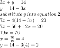 3x + y = 14 \\ y = 14 - 3x \\ substitute  \: y \: into \: equation \: 2\\  7x - 4(14 - 3x) = 20 \\ 7x - 56 + 12x = 20 \\ 19x = 76 \\ x =  \frac{76}{19}   =4 \\ y = 14 - 3( 4 )  = 2 \\