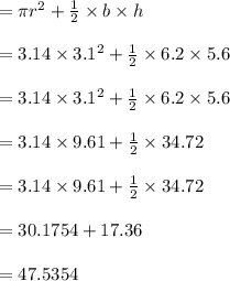= \pi r^2+\frac{1}{2} \times b\times h\\\\ = 3.14 \times 3.1^2+\frac{1}{2} \times 6.2 \times 5.6\\\\ = 3.14 \times 3.1^2+\frac{1}{2} \times 6.2 \times 5.6\\\\=3.14 \times 9.61+\frac{1}{2} \times 34.72\\\\=3.14 \times 9.61+\frac{1}{2} \times 34.72\\\\= 30.1754+17.36\\\\=47.5354\\\\
