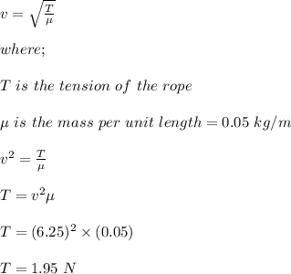 v = \sqrt{\frac{T}{\mu}}  \\\\where;\\\\T \ is \ the \ tension \ of \ the \ rope\\\\\mu \ is \ the \ mass \ per \ unit \ length = 0.05 \ kg/m\\\\v^2 = \frac{T}{\mu} \\\\T = v^2 \mu\\\\T = (6.25)^2\times (0.05)\\\\T = 1.95 \ N