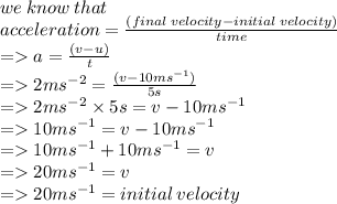 we \: know \: that \\ acceleration =  \frac{(final \: velocity - initial \: velocity)}{time}   \\   =   a =  \frac{(v - u)}{t} \\ =   2m {s}^{ - 2}  =  \frac{{(v - 10m {s}^{ - 1} })}{5s}     \\ =   2m {s}^{ - 2}  \times 5s = v - 10m {s}^{ - 1}  \\  =   10m {s}^{ - 1}  = v - 10m {s}^{ - 1}  \\  =   10m {s}^{ - 1} + 10m {s}^{ - 1} = v \\  =   20m {s}^{ - 1} = v \\  =   20m {s}^{ - 1} = initial \: velocity