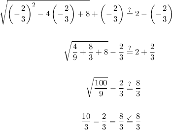 \displaystyle \begin{aligned} \sqrt{\left(-\frac{2}{3}\right)^2-4\left(-\frac{2}{3}\right)+8}+\left(-\frac{2}{3}\right)&\stackrel{?}{=}2-\left(-\frac{2}{3}\right)\\ \\ \sqrt{\frac{4}{9}+\frac{8}{3}+8}-\frac{2}{3}&\stackrel{?}{=}2+\frac{2}{3} \\ \\ \sqrt{\frac{100}{9}}-\frac{2}{3}& \stackrel{?}{=} \frac{8}{3}\\ \\ \frac{10}{3}-\frac{2}{3} =\frac{8}{3}& \stackrel{\checkmark}{=}\frac{8}{3}\end{aligned}
